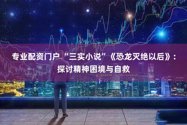 专业配资门户 “三实小说”《恐龙灭绝以后》：探讨精神困境与自救