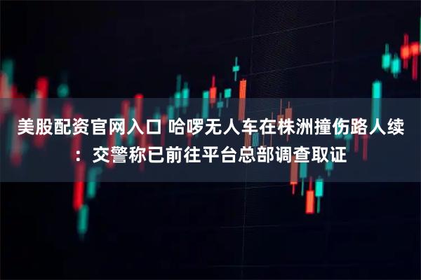 美股配资官网入口 哈啰无人车在株洲撞伤路人续：交警称已前往平台总部调查取证