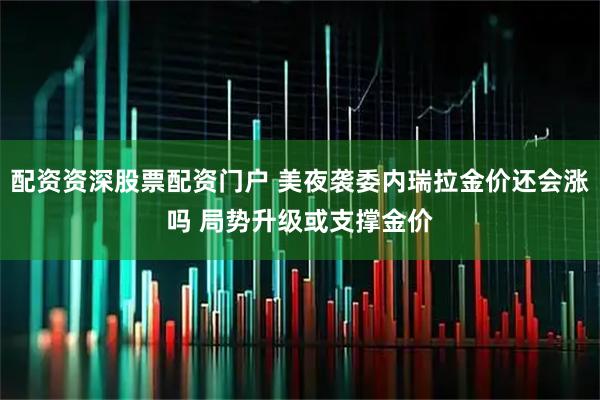 配资资深股票配资门户 美夜袭委内瑞拉金价还会涨吗 局势升级或支撑金价