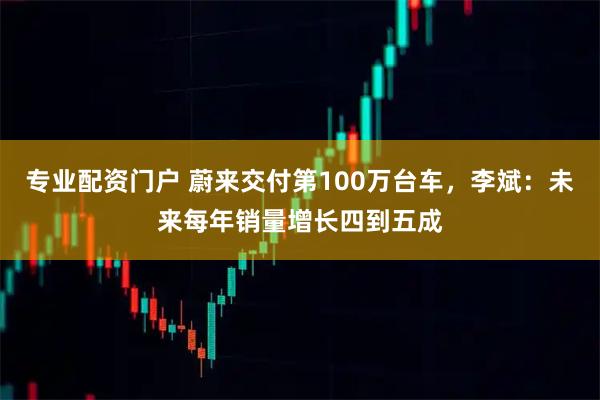 专业配资门户 蔚来交付第100万台车，李斌：未来每年销量增长四到五成