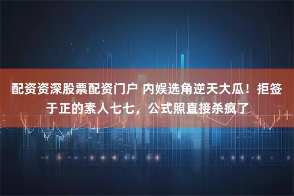 配资资深股票配资门户 内娱选角逆天大瓜！拒签于正的素人七七，公式照直接杀疯了