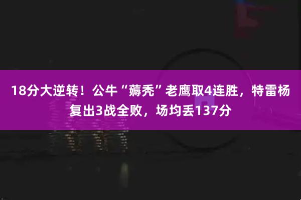 18分大逆转！公牛“薅秃”老鹰取4连胜，特雷杨复出3战全败，场均丢137分