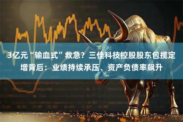 3亿元“输血式”救急？三佳科技控股股东包揽定增背后：业绩持续承压、资产负债率飙升
