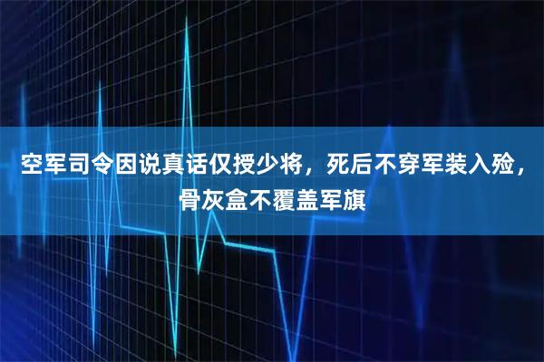 空军司令因说真话仅授少将，死后不穿军装入殓，骨灰盒不覆盖军旗