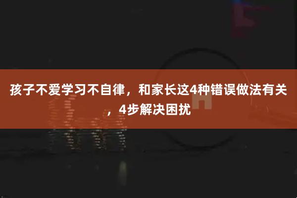 孩子不爱学习不自律，和家长这4种错误做法有关，4步解决困扰