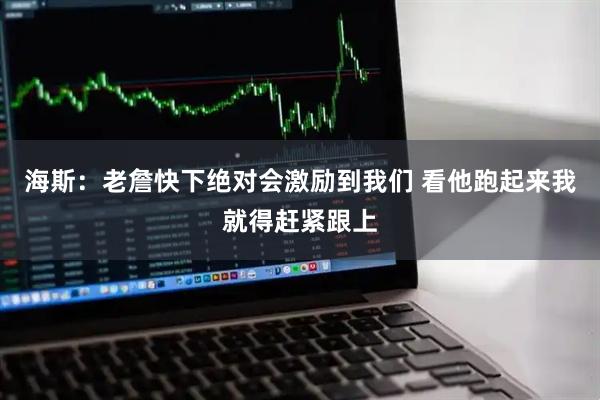 海斯：老詹快下绝对会激励到我们 看他跑起来我就得赶紧跟上