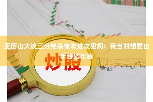 亚历山大谈三分绝杀被吹进攻犯规：我当时想要出手终结比赛