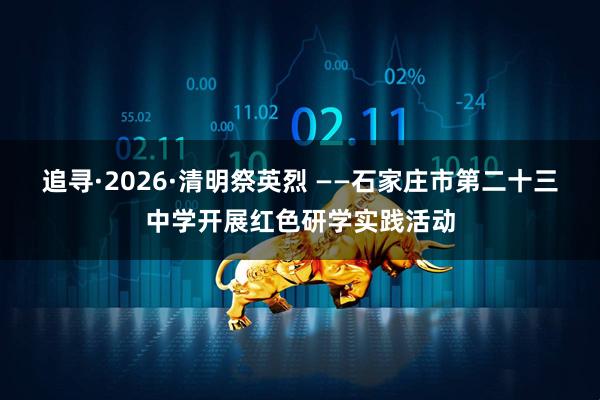 追寻·2026·清明祭英烈 ——石家庄市第二十三中学开展红色研学实践活动