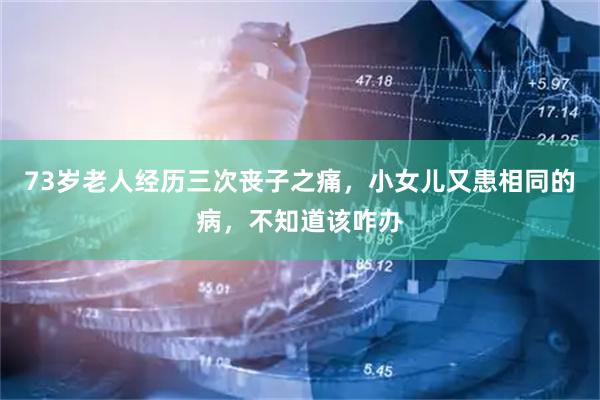 73岁老人经历三次丧子之痛，小女儿又患相同的病，不知道该咋办