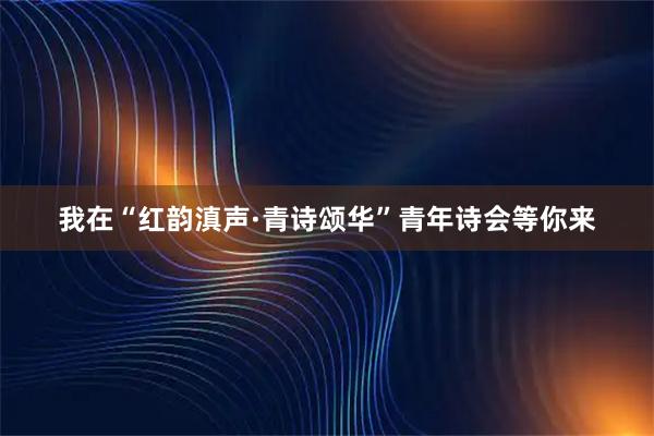 我在“红韵滇声·青诗颂华”青年诗会等你来