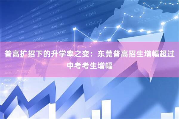 普高扩招下的升学率之变：东莞普高招生增幅超过中考考生增幅