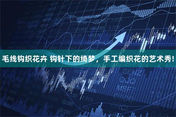 毛线钩织花卉 钩针下的绮梦，手工编织花的艺术秀!