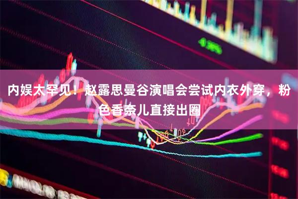 内娱太罕见！赵露思曼谷演唱会尝试内衣外穿，粉色香奈儿直接出圈