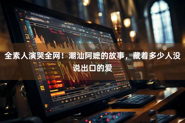 全素人演哭全网！潮汕阿嬷的故事，藏着多少人没说出口的爱