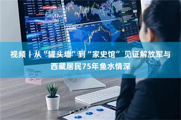 视频丨从“罐头墙”到“家史馆” 见证解放军与西藏居民75年鱼水情深