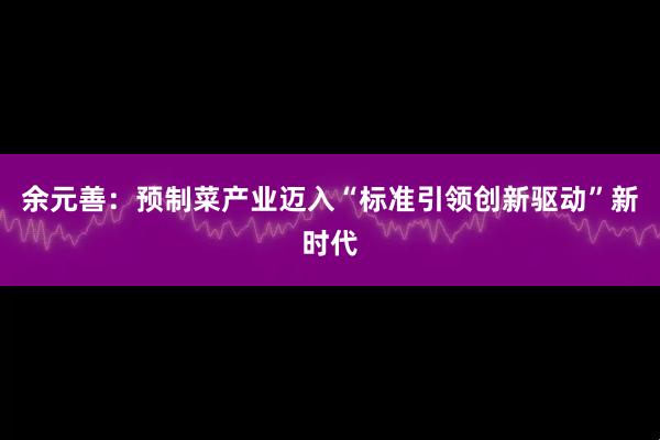 余元善:预制菜产业迈入“标准引领创新驱动”新时代
