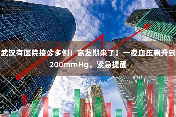 武汉有医院接诊多例！高发期来了！一夜血压飙升到200mmHg，紧急提醒