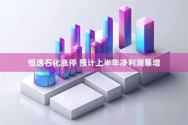 恒逸石化涨停 预计上半年净利润暴增