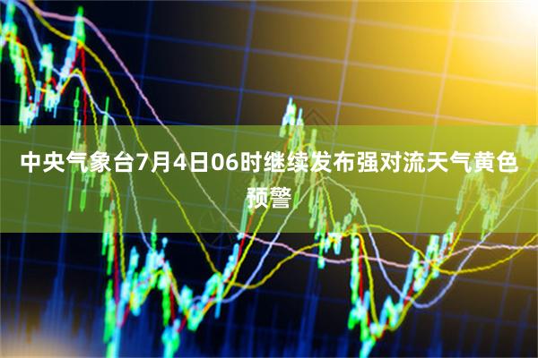 中央气象台7月4日06时继续发布强对流天气黄色预警